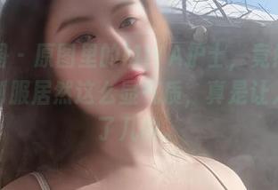 微密圈 - 原图里的MIYA护士，竟然穿着白色制服居然这么显气质，真是让人多看了几眼。